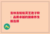 吉林吉娃娃灵芝孢子粉：品质卓越的健康养生新选择
