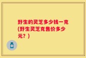 野生的灵芝多少钱一克(野生灵芝克售价多少元？)