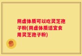 阴虚体质可以吃灵芝孢子粉(阴虚体质适宜食用灵芝孢子粉)