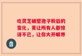 吃灵芝破壁孢子粉后的变化，竟让所有人都惊讶不已，让你大开眼界