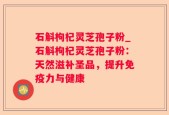 石斛枸杞灵芝孢子粉_石斛枸杞灵芝孢子粉：天然滋补圣品，提升免疫力与健康