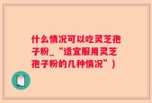 什么情况可以吃灵芝孢子粉_“适宜服用灵芝孢子粉的几种情况”)