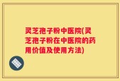 灵芝孢子粉中医院(灵芝孢子粉在中医院的药用价值及使用方法)