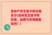 吉林产灵芝孢子粉价格多少(吉林灵芝孢子粉价格，品质与市场销售如何？)