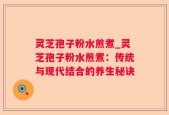 灵芝孢子粉水煎煮_灵芝孢子粉水煎煮：传统与现代结合的养生秘诀