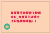 开原灵芝破壁孢子粉哪家好_开原灵芝破壁孢子粉品质哪家强？)
