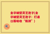 金华破壁灵芝孢子(金华破壁灵芝孢子：打通口服吸收“瓶颈”)