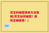 灵芝的破壁使用方法视频(灵芝如何破壁？教你正确使用！)
