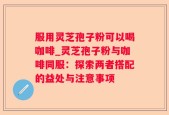 服用灵芝孢子粉可以喝咖啡_灵芝孢子粉与咖啡同服：探索两者搭配的益处与注意事项