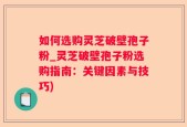 如何选购灵芝破壁孢子粉_灵芝破壁孢子粉选购指南：关键因素与技巧)