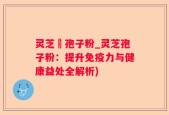 灵芝亅孢子粉_灵芝孢子粉：提升免疫力与健康益处全解析)