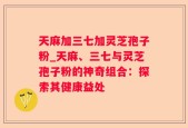 天麻加三七加灵芝孢子粉_天麻、三七与灵芝孢子粉的神奇组合：探索其健康益处