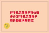 伴手礼灵芝孢子粉价格多少(伴手礼灵芝孢子粉价格查询及购买)