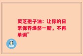 灵芝孢子油：让你的日常保养焕然一新，不再单调”