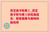 灵芝孢子粉黄粿_灵芝孢子粉与黄粿的完美结合：探索健康与美味的新境界