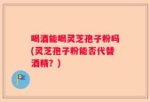 喝酒能喝灵芝孢子粉吗(灵芝孢子粉能否代替酒精？)