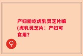 产妇能吃虎乳灵芝片嘛(虎乳灵芝片：产妇可食用？