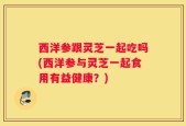 西洋参跟灵芝一起吃吗(西洋参与灵芝一起食用有益健康？)