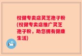 权健专卖店灵芝孢子粉(权健专卖店推广灵芝孢子粉，助您拥有健康生活)