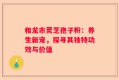 和龙市灵芝孢子粉：养生新宠，探寻其独特功效与价值