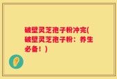 破壁灵芝孢子粉冲完(破壁灵芝孢子粉：养生必备！)