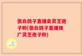 张白鸽子直播卖灵芝孢子粉(张白鸽子直播推广灵芝孢子粉)
