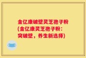 金亿康破壁灵芝孢子粉(金亿康灵芝孢子粉：突破壁，养生新选择)