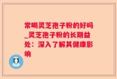 常喝灵芝孢子粉的好吗_灵芝孢子粉的长期益处：深入了解其健康影响