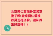 北京同仁堂滋补堂灵芝孢子粉(北京同仁堂推荐灵芝孢子粉，滋补养生好选择！)