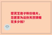壁灵芝孢子粉价格大，您愿意为这份天然馈赠花多少钱？