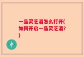 一品灵芝酒怎么打开(如何开启一品灵芝酒？)
