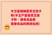 中卫富硒破壁灵芝孢子粉(中卫产富硒灵芝孢子粉 - 拥有高品质健康食品的理想选择)