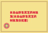 长白山野生灵芝药材批发(长白山野生灵芝药材批发价优惠)