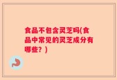 食品不包含灵芝吗(食品中常见的灵芝成分有哪些？)