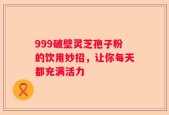 999破壁灵芝孢子粉的饮用妙招，让你每天都充满活力