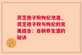 灵芝孢子粉枸杞泡酒_灵芝孢子粉与枸杞的完美结合：自制养生酒的秘诀