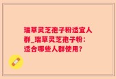 瑞草灵芝孢子粉适宜人群_瑞草灵芝孢子粉：适合哪些人群使用？