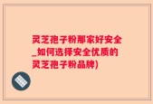 灵芝孢子粉那家好安全_如何选择安全优质的灵芝孢子粉品牌)