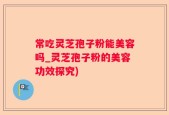 常吃灵芝孢子粉能美容吗_灵芝孢子粉的美容功效探究)