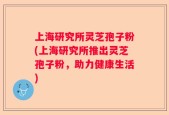上海研究所灵芝孢子粉(上海研究所推出灵芝孢子粉，助力健康生活)