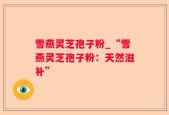 雪燕灵芝孢子粉_“雪燕灵芝孢子粉：天然滋补”