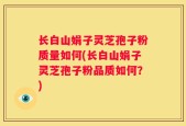 长白山娟子灵芝孢子粉质量如何(长白山娟子灵芝孢子粉品质如何？)