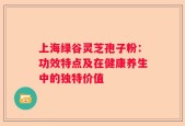 上海绿谷灵芝孢子粉：功效特点及在健康养生中的独特价值