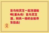 首乌和灵芝一起泡酒能喝(重头戏！首乌灵芝酒，别具一格的全能养生佳品)