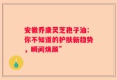 安徽乔康灵芝孢子油：你不知道的护肤新趋势，瞬间焕颜”