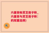 六堡茶和灵芝孢子粉_六堡茶与灵芝孢子粉：的双重选择)
