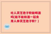 吃人灵芝孢子粉能喝酒吗(能不能和酒一起食用人参灵芝孢子粉？)