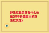 野生红色灵芝有什么价值(探寻价值巨大的野生红灵芝)