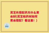 灵芝片搭配药方什么煮水好(灵芝和药材如何煮水搭配？看这里！)