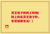 灵芝孢子粉网上购物(网上购买灵芝孢子粉，享受健康生活！)